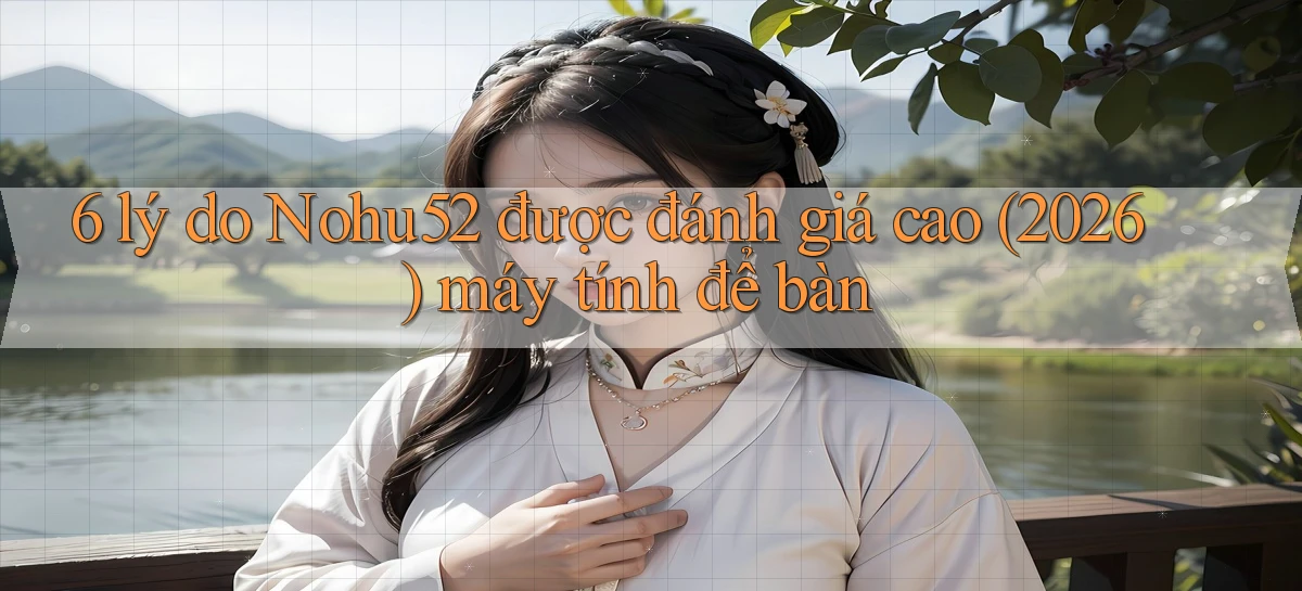 6 lý do Nohu52 được đánh giá cao (2026) máy tính để bàn