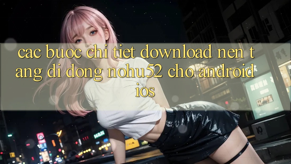 Các bước Chi Tiết Download Nền tảng di động nohu52 Cho Android & iOS