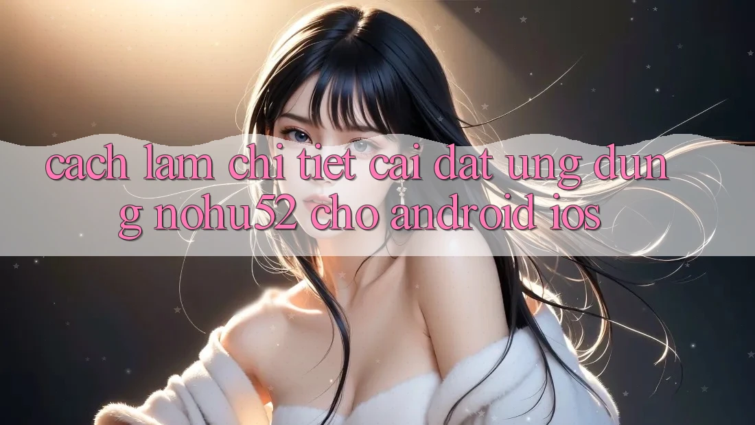 Cách làm Chi Tiết Cài đặt Ứng Dụng nohu52 Cho Android & iOS