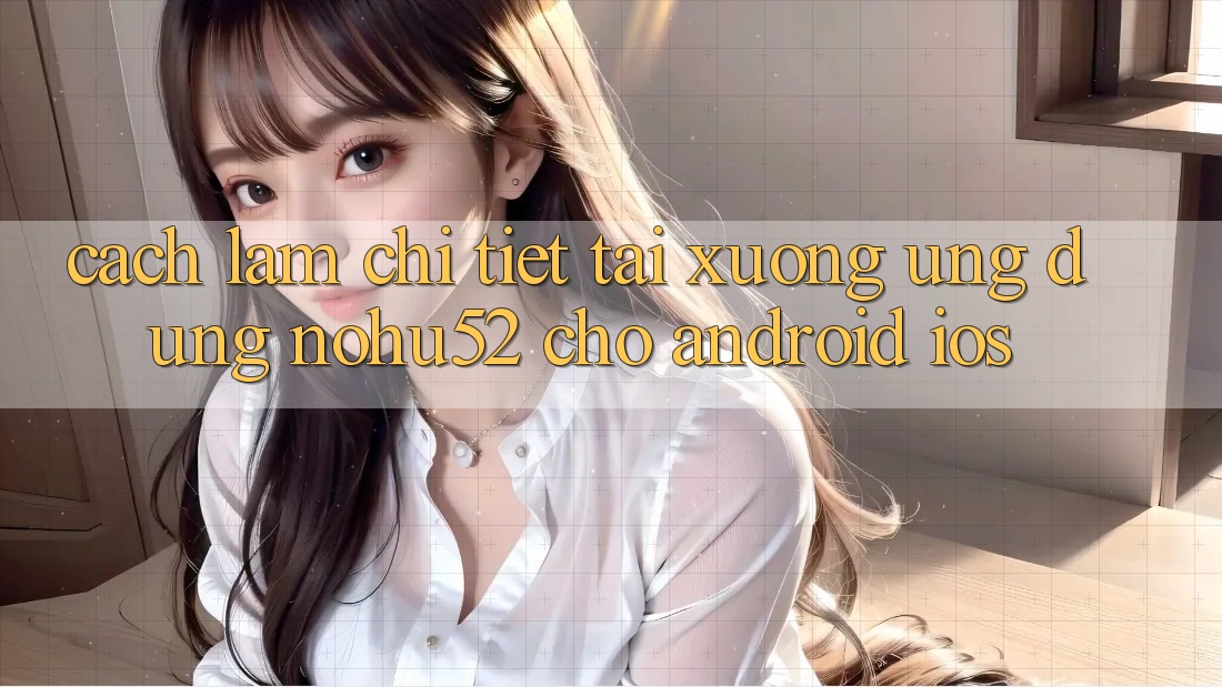 Cách làm Chi Tiết Tải xuống Ứng Dụng nohu52 Cho Android & iOS