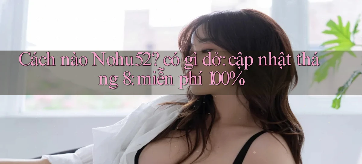 Cách nào Nohu52 có gì dở cập nhật tháng 8 miễn phí 100%