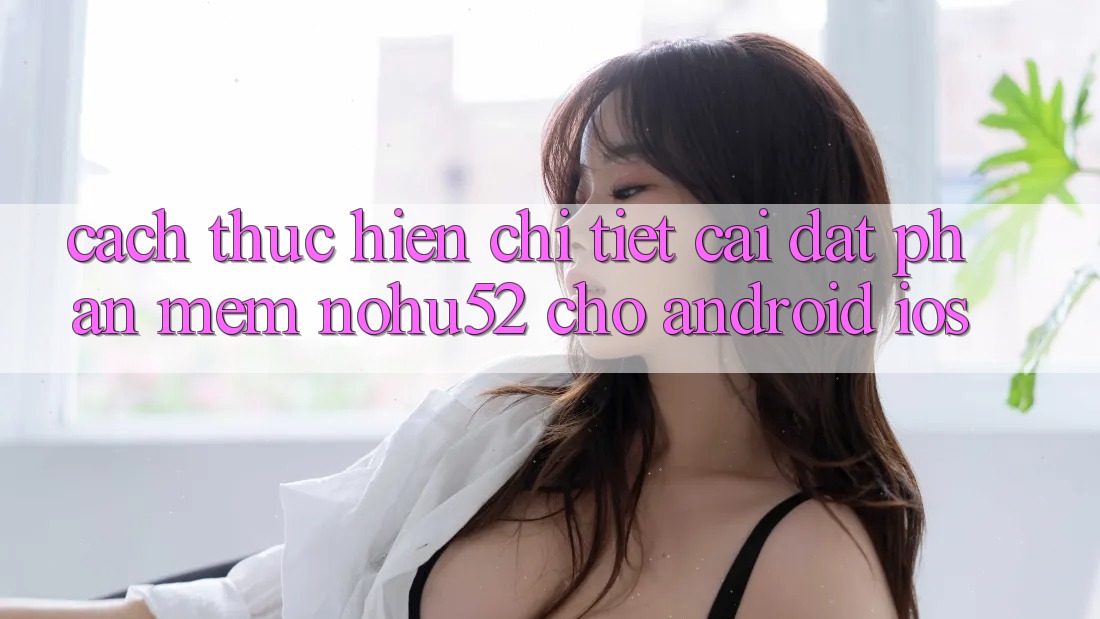Cách thực hiện Chi Tiết Cài đặt Phần mềm nohu52 Cho Android & iOS