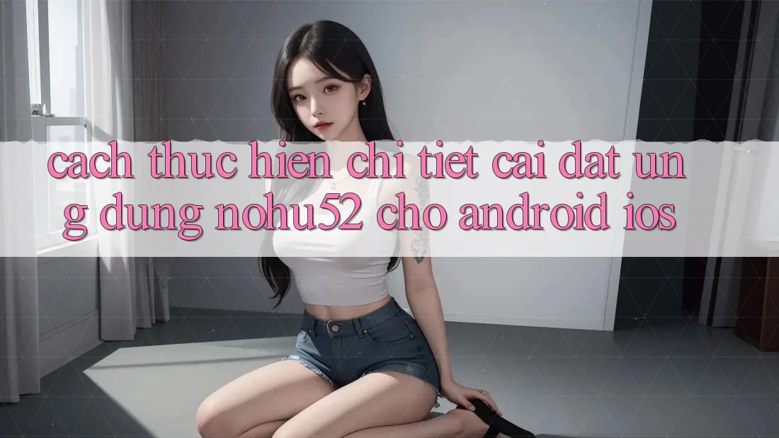 Cách thực hiện Chi Tiết Cài đặt Ứng Dụng nohu52 Cho Android & iOS