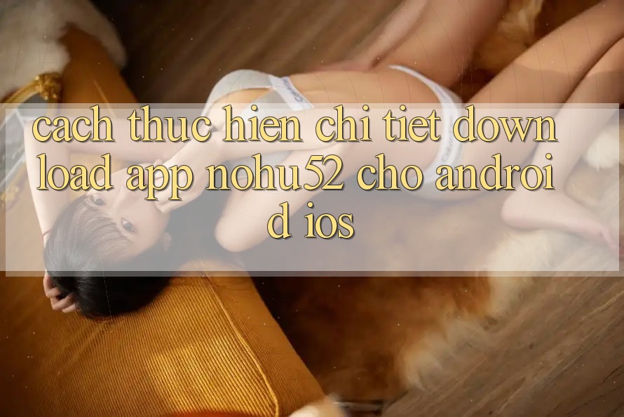 Cách thực hiện Chi Tiết Download App nohu52 Cho Android & iOS