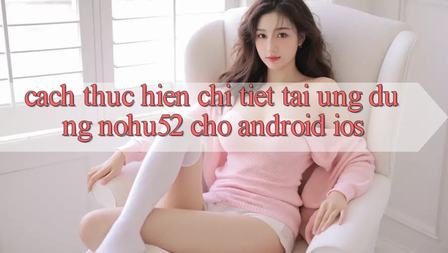 Cách thực hiện Chi Tiết Tải Ứng Dụng nohu52 Cho Android & iOS