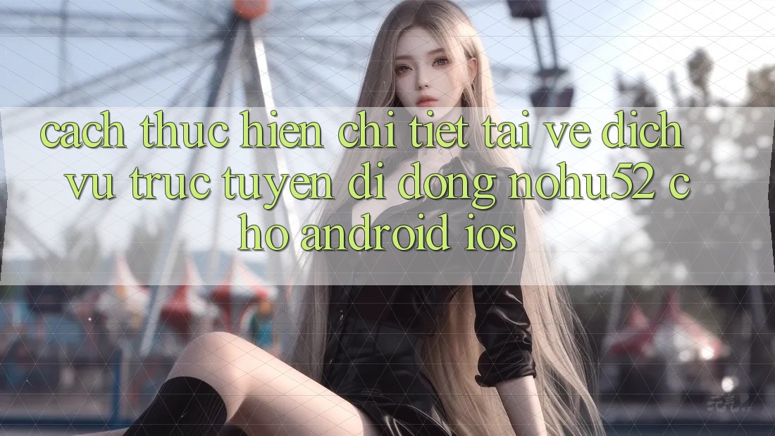 Cách thực hiện Chi Tiết Tải về Dịch vụ trực tuyến di động nohu52 Cho Android & iOS