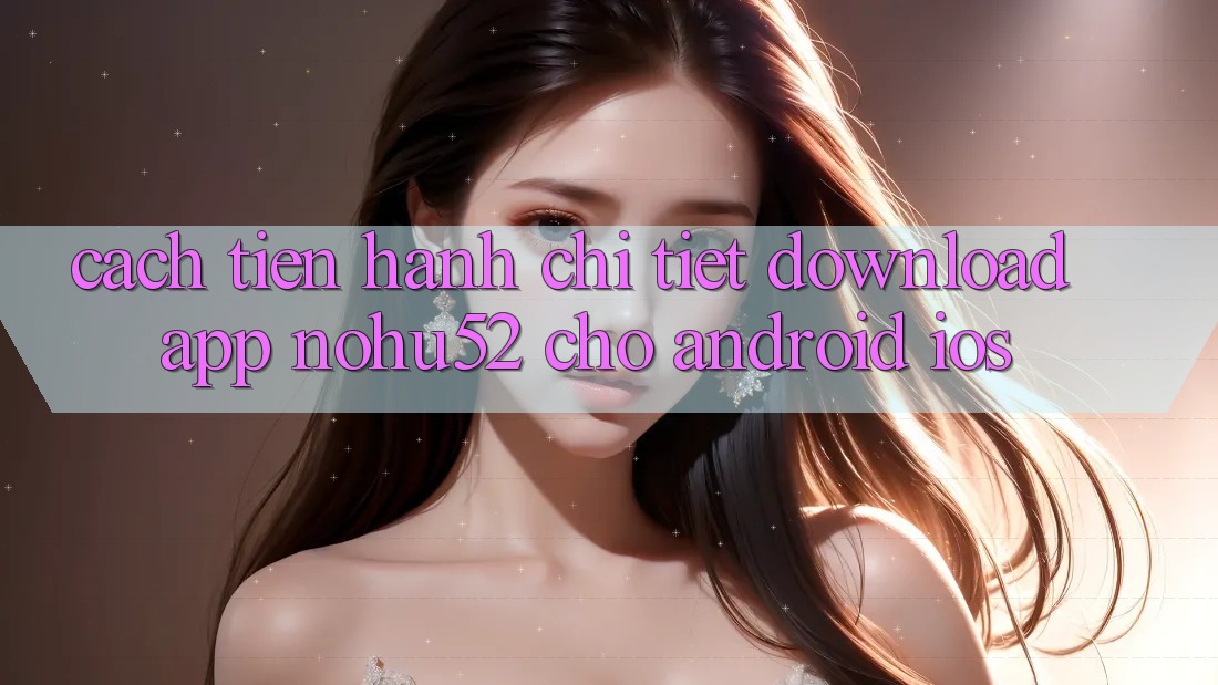Cách tiến hành Chi Tiết Download App nohu52 Cho Android & iOS