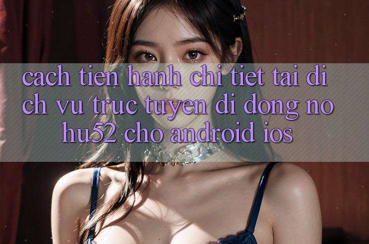 Cách tiến hành Chi Tiết Tải Dịch vụ trực tuyến di động nohu52 Cho Android & iOS