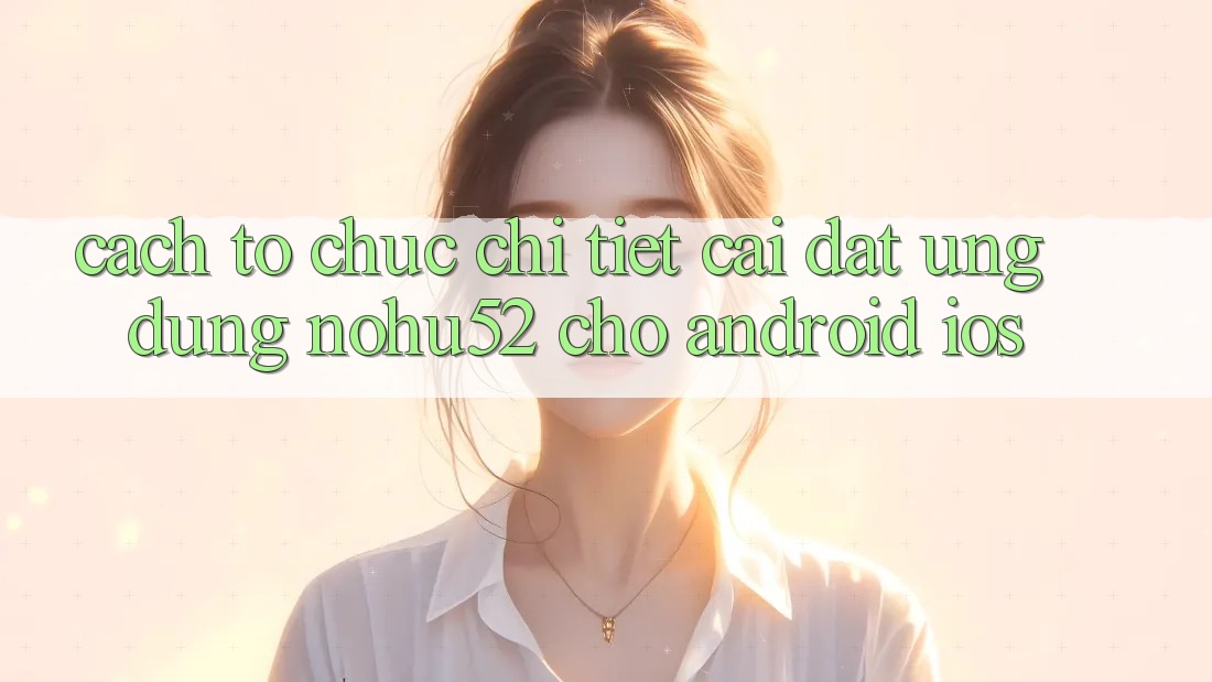 Cách tổ chức Chi Tiết Cài đặt Ứng Dụng nohu52 Cho Android & iOS Cách tổ chức Chi Tiết Cài đặt Ứng Dụng nohu52 Cho Android & iOS