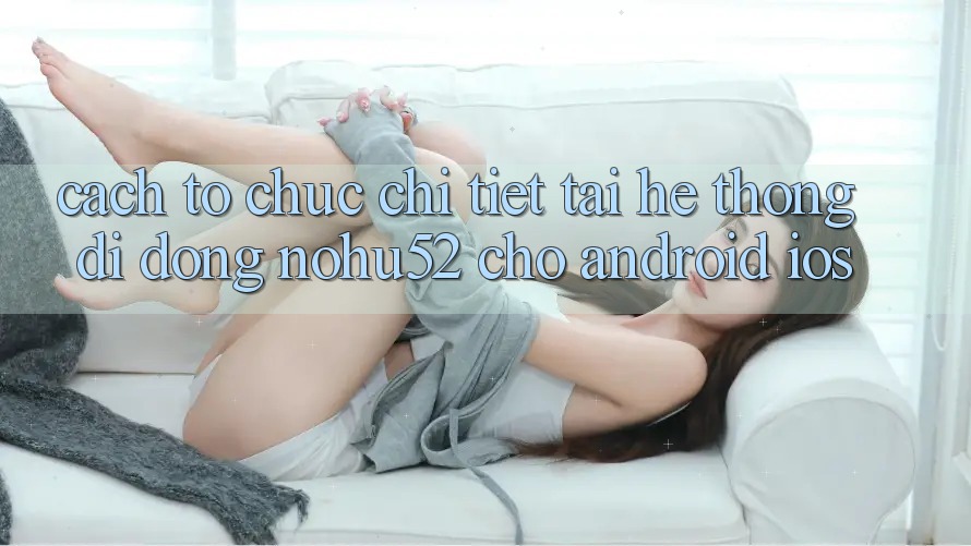 Cách tổ chức Chi Tiết Tải Hệ thống di động nohu52 Cho Android & iOS