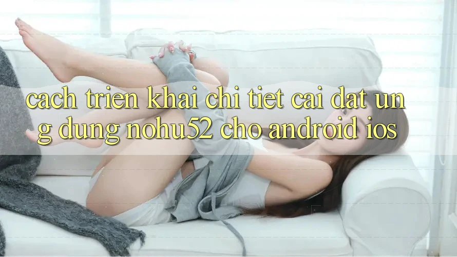 Cách triển khai Chi Tiết Cài đặt Ứng dụng nohu52 Cho Android & iOS