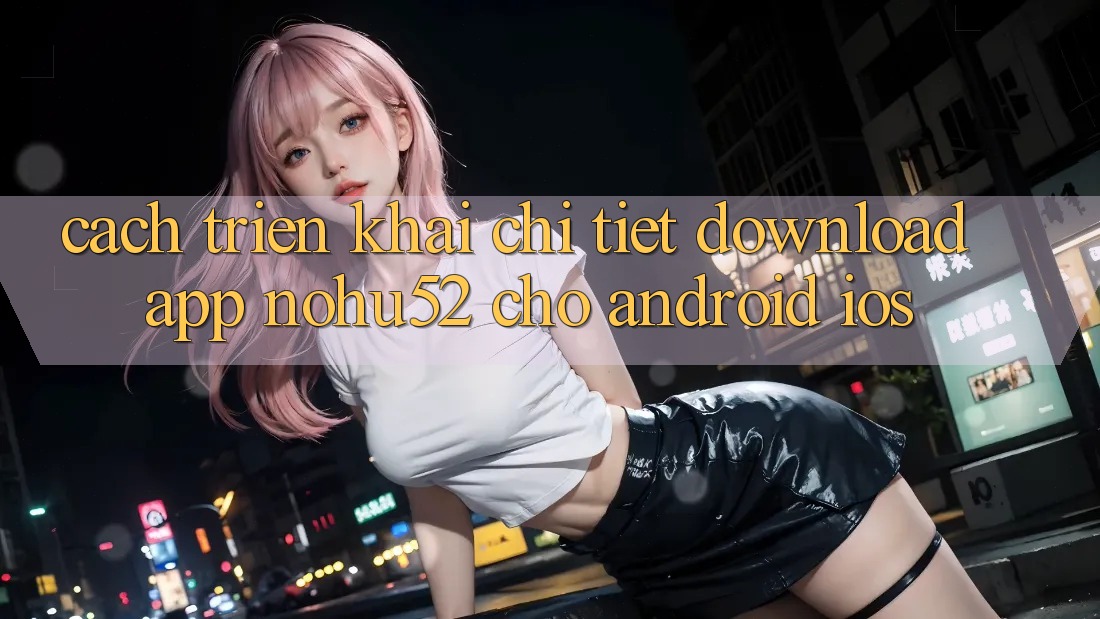 Cách triển khai Chi Tiết Download App nohu52 Cho Android & iOS