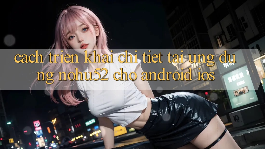 Cách triển khai Chi Tiết Tải Ứng Dụng nohu52 Cho Android & iOS