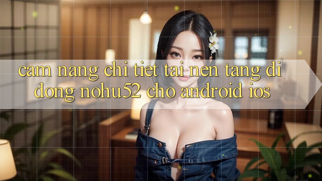 Cẩm nang Chi Tiết Tải Nền tảng di động nohu52 Cho Android & iOS