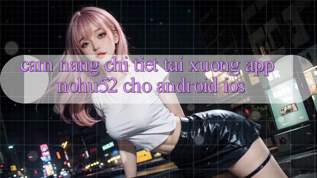 Cẩm nang Chi Tiết Tải xuống App nohu52 Cho Android & iOS