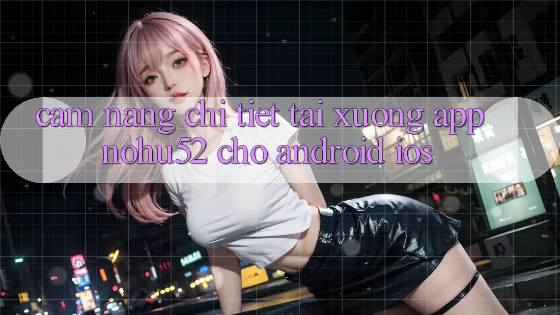 Cẩm nang Chi Tiết Tải xuống App nohu52 Cho Android & iOS