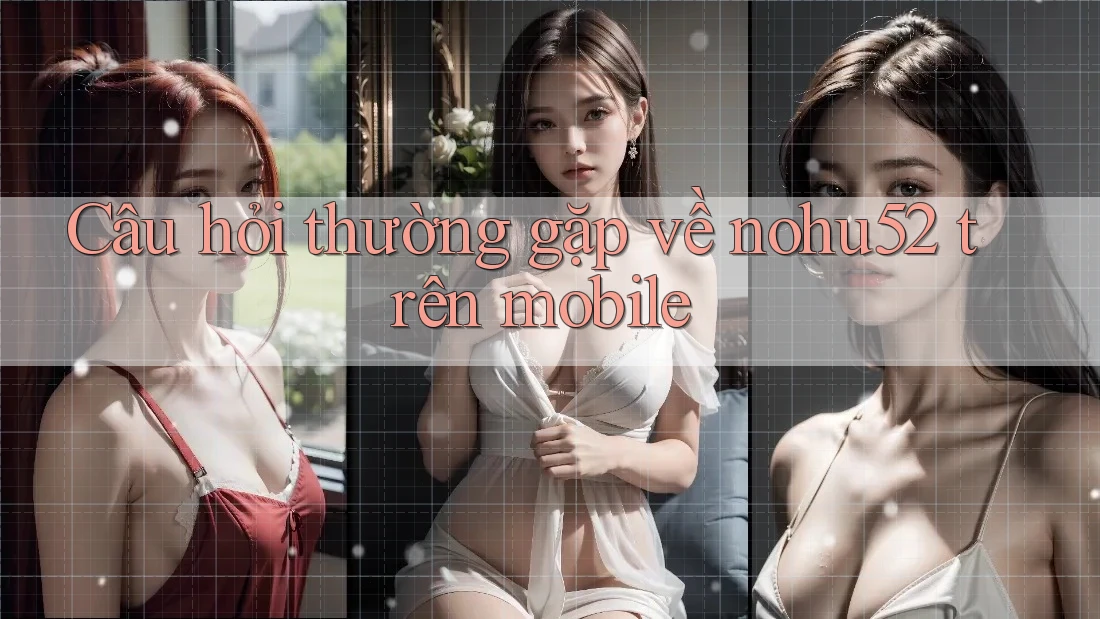 Câu hỏi thường gặp về nohu52 trên mobile