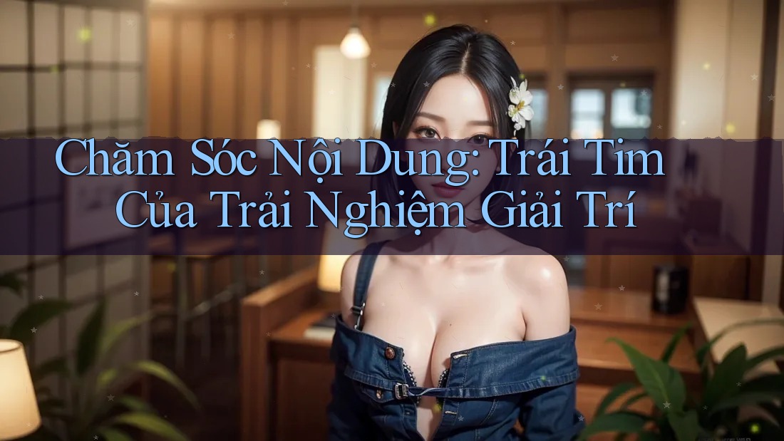 Chăm Sóc Nội Dung: Trái Tim Của Trải Nghiệm Giải Trí