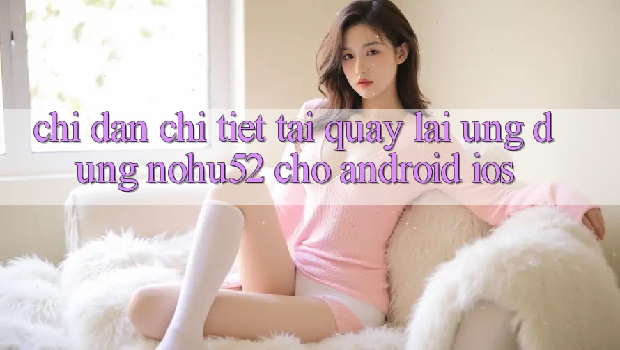Chỉ dẫn Chi Tiết Tải quay lại Ứng Dụng nohu52 Cho Android & iOS Chỉ dẫn Chi Tiết Tải quay lại Ứng Dụng nohu52 Cho Android & iOS