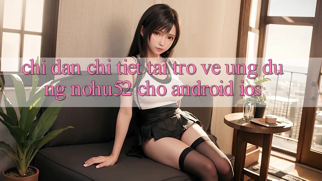 Chỉ dẫn Chi Tiết Tải trở về Ứng Dụng nohu52 Cho Android & iOS