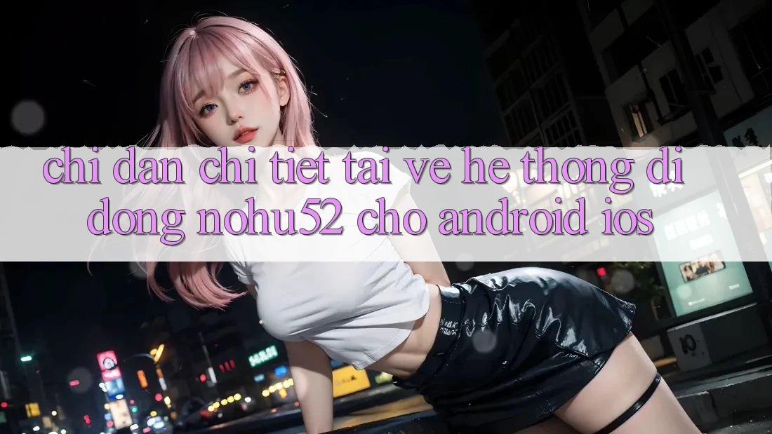 Chỉ dẫn Chi Tiết Tải về Hệ thống di động nohu52 Cho Android & iOS Chỉ dẫn Chi Tiết Tải về Hệ thống di động nohu52 Cho Android & iOS