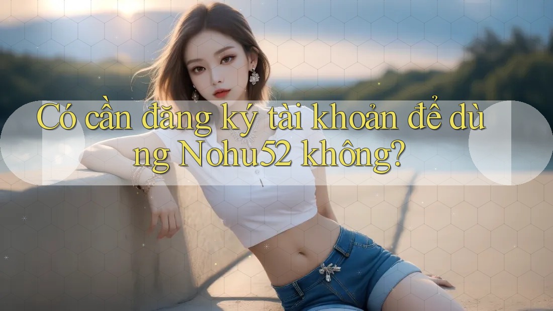 Có cần đăng ký tài khoản để dùng Nohu52 không?