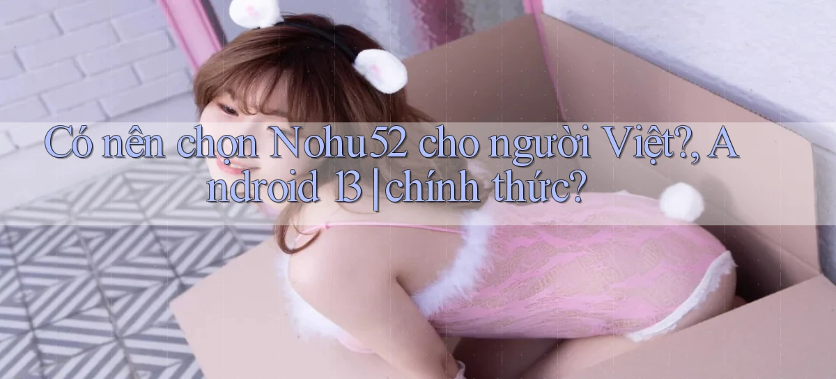 Có nên chọn Nohu52 cho người Việt, Android 13 chính thức