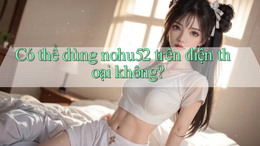 Có thể dùng nohu52 trên điện thoại không?
