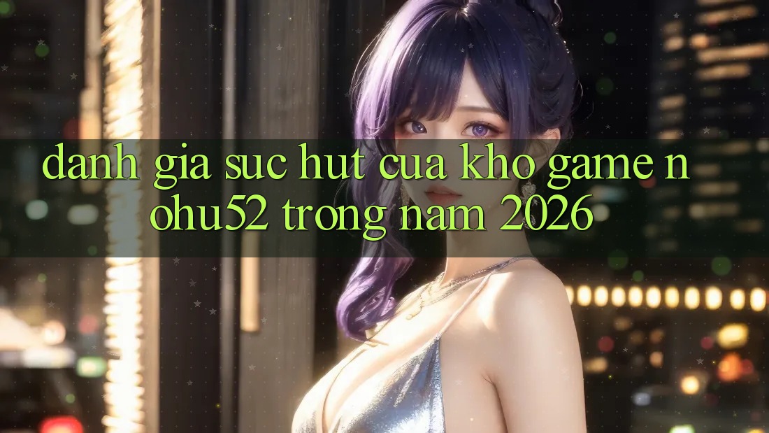 Đánh Giá Sức Hút Của Kho Game nohu52 Trong Năm 2026 Đánh Giá Sức Hút Của Kho Game nohu52 Trong Năm 2026