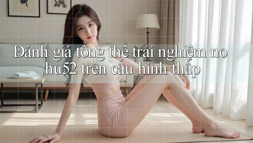 Đánh giá tổng thể trải nghiệm nohu52 trên cấu hình thấp