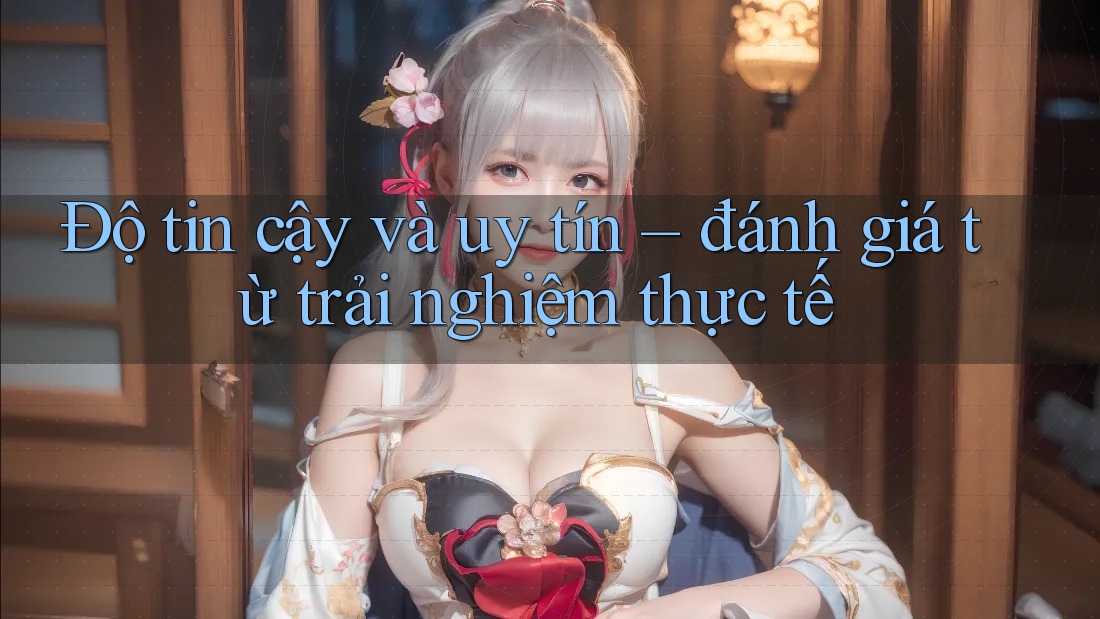 Độ tin cậy và uy tín – đánh giá từ trải nghiệm thực tế