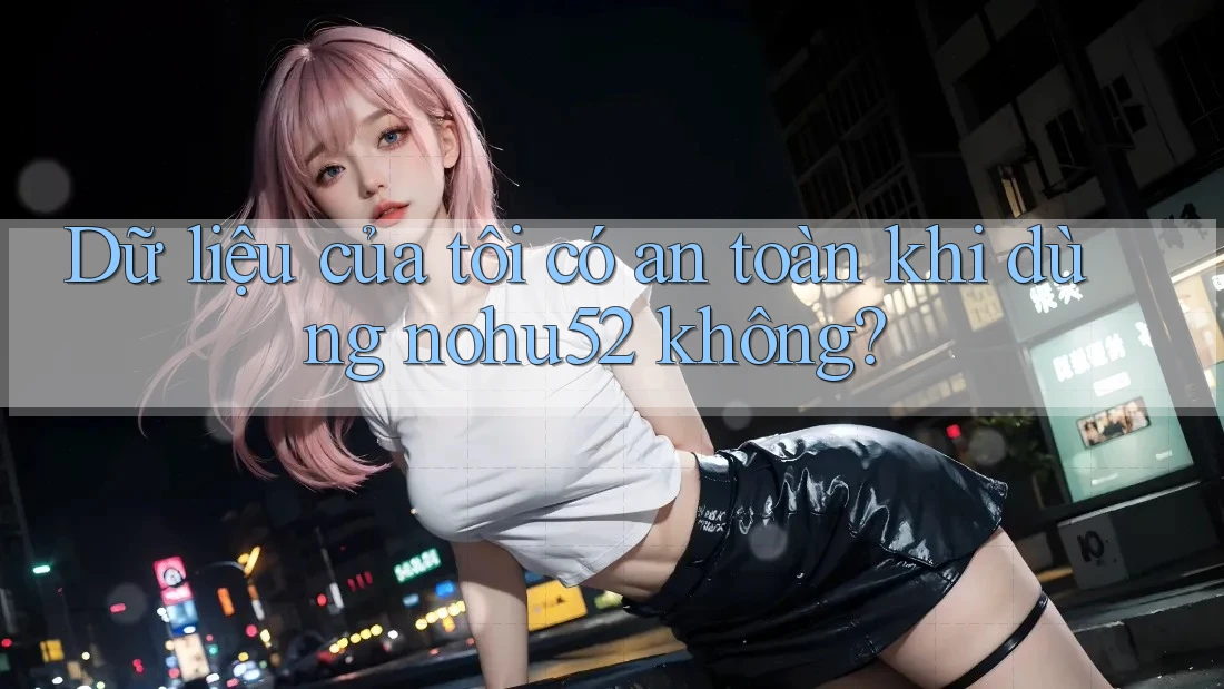 Dữ liệu của tôi có an toàn khi dùng nohu52 không?