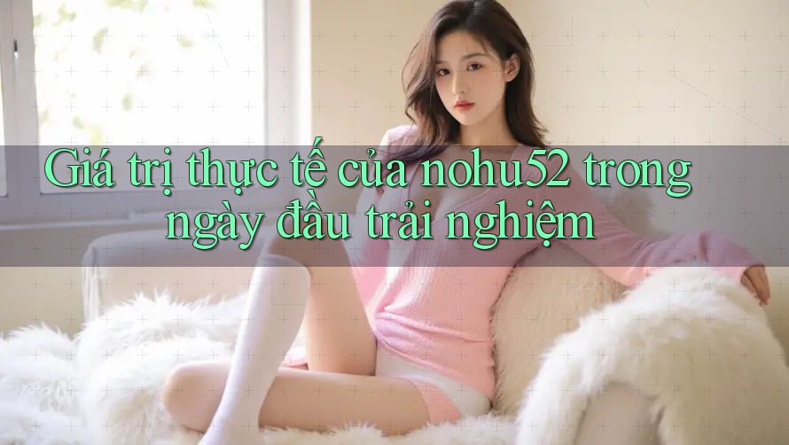 Giá trị thực tế của nohu52 trong ngày đầu trải nghiệm