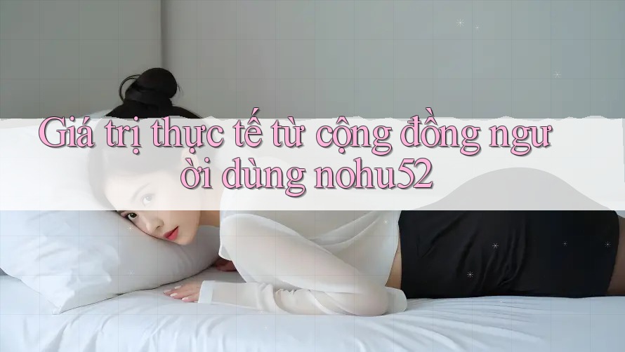 Giá trị thực tế từ cộng đồng người dùng nohu52 Giá trị thực tế từ cộng đồng người dùng nohu52