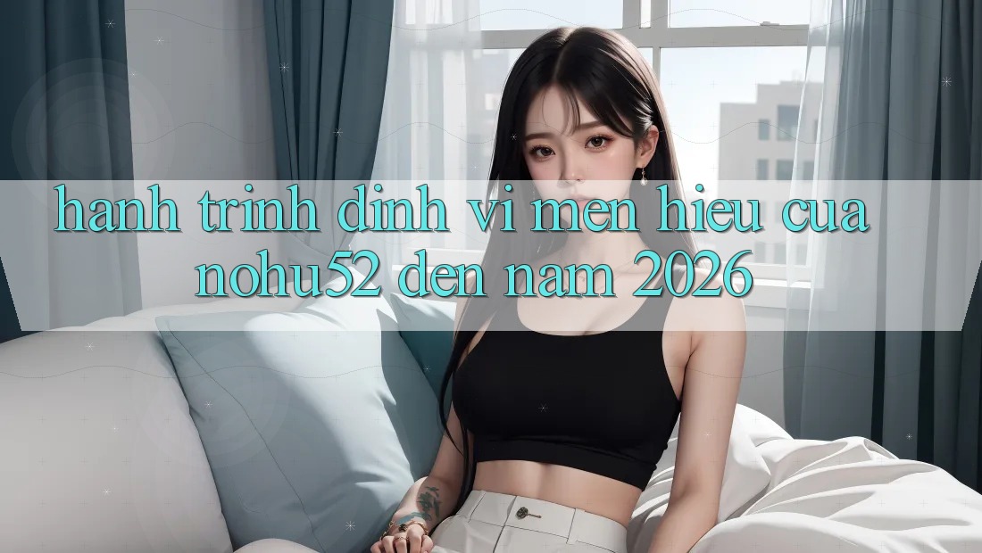 Hành Trình Định Vị Mến Hiệu Của nohu52 Đến Năm 2026 Hành Trình Định Vị Mến Hiệu Của nohu52 Đến Năm 2026
