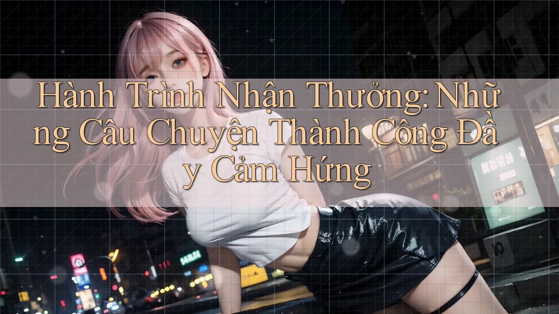 Hành Trình Nhận Thưởng: Những Câu Chuyện Thành Công Đầy Cảm Hứng