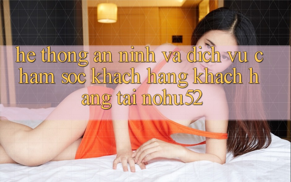 Hệ thống An ninh Và Dịch Vụ Chăm sóc khách hàng Khách Hàng Tại nohu52 Hệ thống An ninh Và Dịch Vụ Chăm sóc khách hàng Khách Hàng Tại nohu52