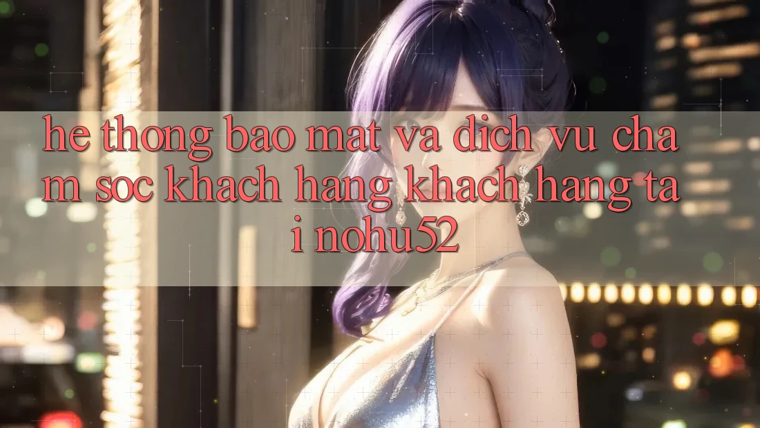 Hệ Thống Bảo Mật Và Dịch Vụ Chăm sóc khách hàng Khách Hàng Tại nohu52