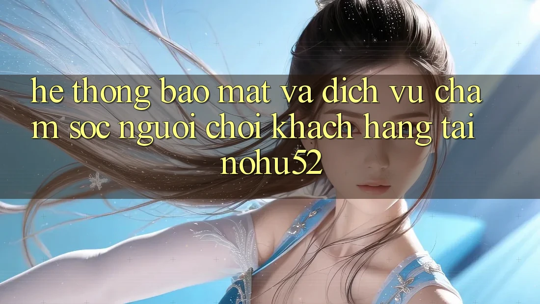 Hệ Thống Bảo Mật Và Dịch Vụ Chăm sóc người chơi Khách Hàng Tại nohu52