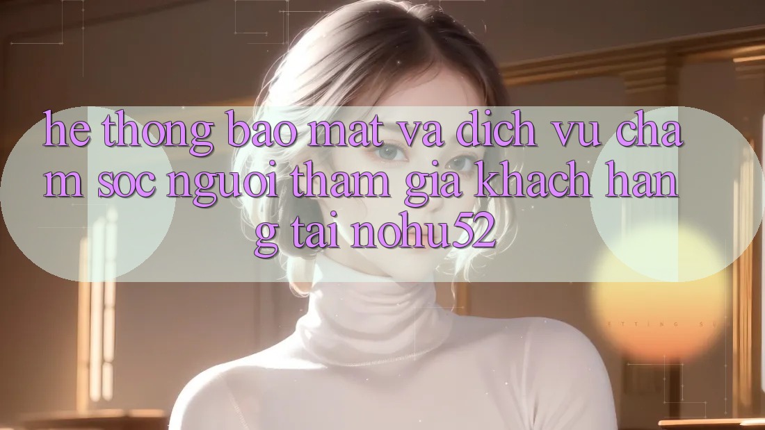Hệ Thống Bảo Mật Và Dịch Vụ Chăm sóc người tham gia Khách Hàng Tại nohu52