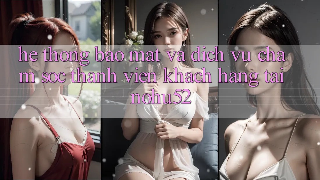 Hệ Thống Bảo Mật Và Dịch Vụ Chăm sóc thành viên Khách Hàng Tại nohu52 Hệ Thống Bảo Mật Và Dịch Vụ Chăm sóc thành viên Khách Hàng Tại nohu52