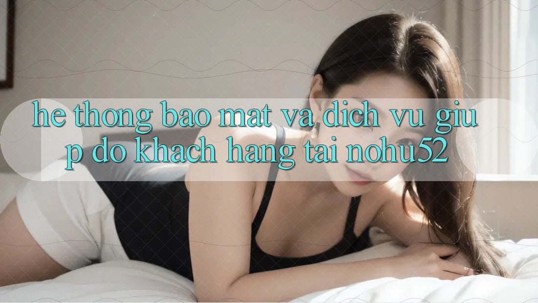 Hệ Thống Bảo Mật Và Dịch Vụ Giúp đỡ Khách Hàng Tại nohu52