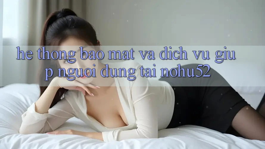 Hệ Thống Bảo Mật Và Dịch Vụ Giúp Người dùng Tại nohu52