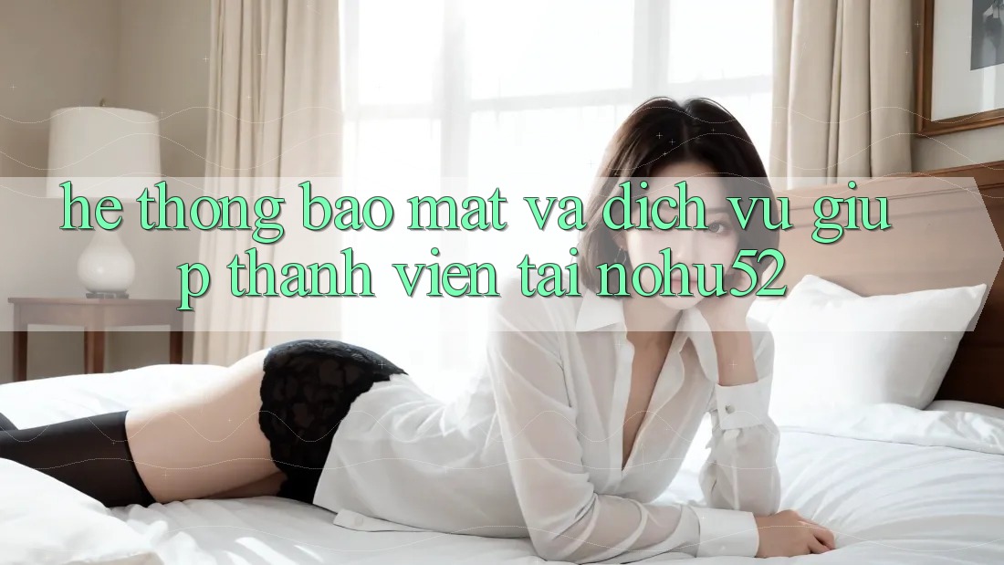 Hệ Thống Bảo Mật Và Dịch Vụ Giúp Thành viên Tại nohu52