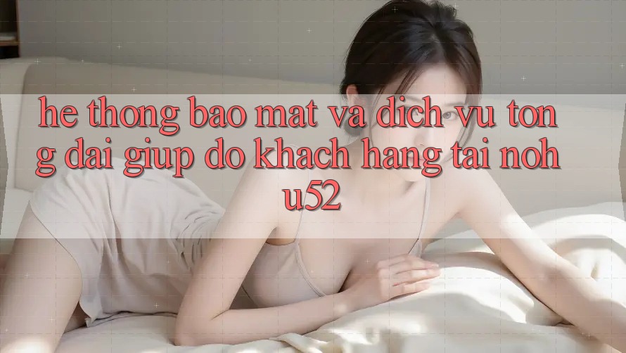 Hệ Thống Bảo Mật Và Dịch Vụ Tổng đài giúp đỡ Khách Hàng Tại nohu52