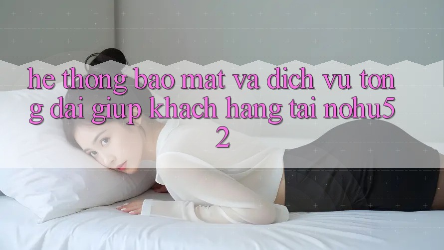 Hệ Thống Bảo Mật Và Dịch Vụ Tổng đài giúp Khách Hàng Tại nohu52