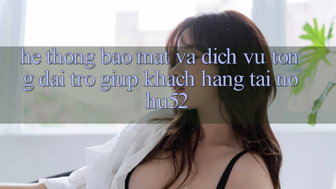 Hệ Thống Bảo Mật Và Dịch Vụ Tổng đài trợ giúp Khách Hàng Tại nohu52