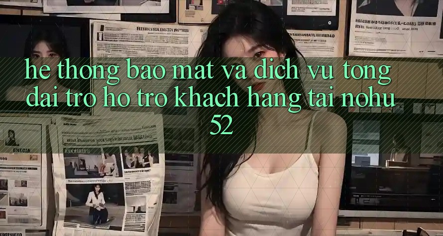 Hệ Thống Bảo Mật Và Dịch Vụ Tổng đài trợ hỗ trợ Khách Hàng Tại nohu52