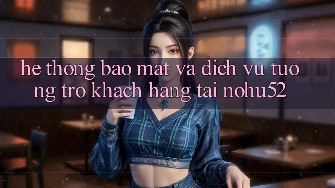 Hệ Thống Bảo mật Và Dịch Vụ Tương trợ Khách Hàng Tại nohu52