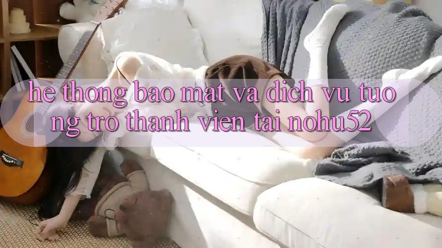 Hệ Thống Bảo Mật Và Dịch Vụ Tương trợ Thành viên Tại nohu52
